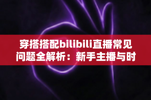 穿搭搭配bilibili直播常见问题全解析:新手主播与时尚爱好者的必备指南 穿搭搭配bilibili直播常见问题全解析:新手主播与时尚爱好者的必备指南