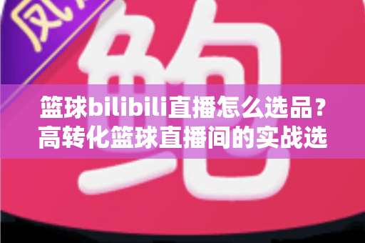 篮球bilibili直播怎么选品？高转化篮球直播间的实战选品全攻略