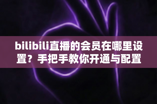 bilibili直播的会员在哪里设置？手把手教你开通与配置B站直播大航海会员功能全攻略
