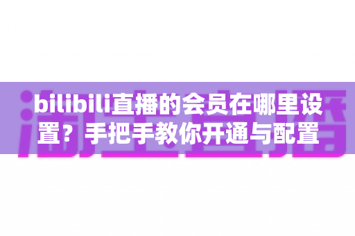 bilibili直播的会员在哪里设置？手把手教你开通与配置B站直播大航海会员功能全攻略