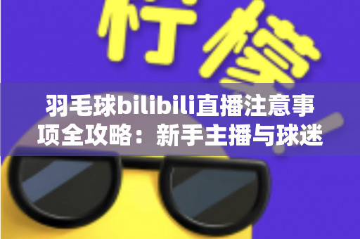 羽毛球bilibili直播注意事项全攻略：新手主播与球迷必看的实战指南