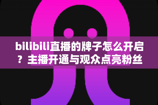 bilibili直播的牌子怎么开启？主播开通与观众点亮粉丝勋章一站式全攻略
