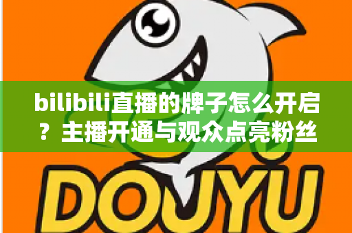 bilibili直播的牌子怎么开启？主播开通与观众点亮粉丝勋章一站式全攻略