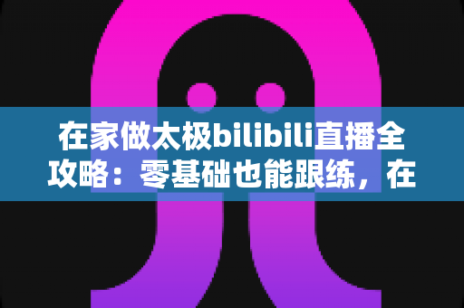 在家做太极bilibili直播全攻略：零基础也能跟练，在家练出健康好体态