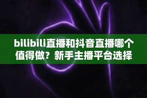 bilibili直播和抖音直播哪个值得做？新手主播平台选择深度对比全指南