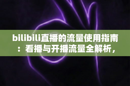 bilibili直播的流量使用指南：看播与开播流量全解析，助你精准省下每一MB