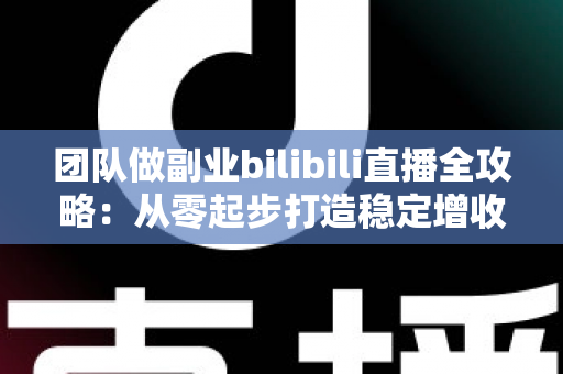 团队做副业bilibili直播全攻略：从零起步打造稳定增收的直播项目实战指南