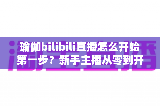 瑜伽bilibili直播怎么开始第一步?新手主播从零到开播的完整实战指南 瑜伽bilibili直播怎么开始第一步?新手主播从零到开播的完整实战指南