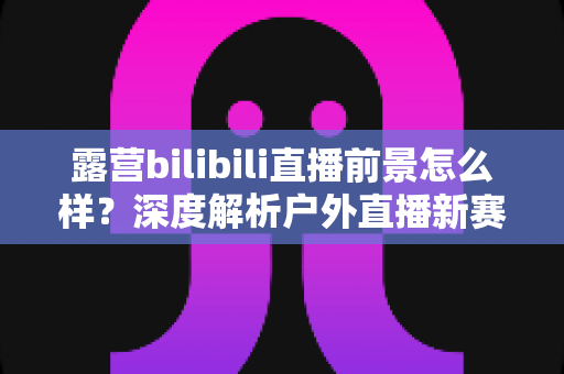 露营bilibili直播前景怎么样？深度解析户外直播新赛道的机遇与挑战