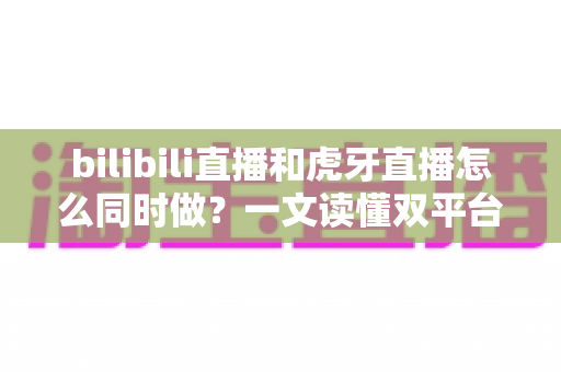 bilibili直播和虎牙直播怎么同时做?一文读懂双平台同步开播的全套方案与实操技巧 bilibili直播和虎牙直播怎么同时做?一文读懂双平台同步开播的全套方案与实操技巧