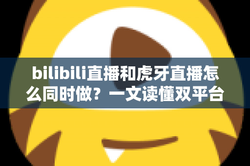 bilibili直播和虎牙直播怎么同时做？一文读懂双平台同步开播的全套方案与实操技巧