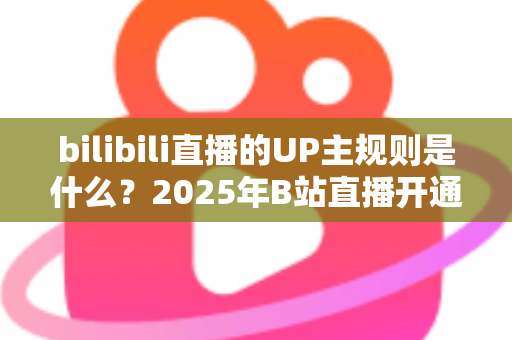 bilibili直播的UP主规则是什么？2025年B站直播开通条件、内容规范与违规处罚全解析