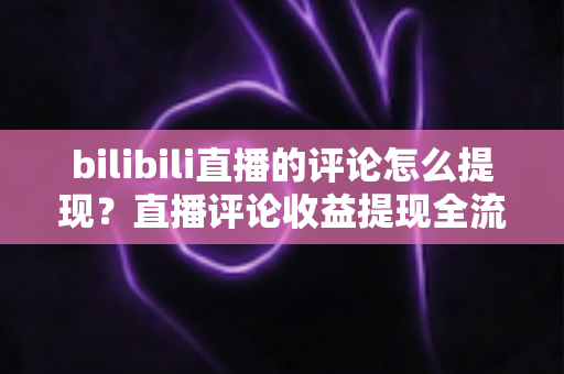 bilibili直播的评论怎么提现？直播评论收益提现全流程详解与常见问题避坑指南