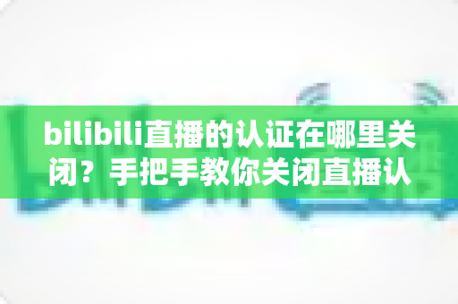 bilibili直播的认证在哪里关闭？手把手教你关闭直播认证标识的实用指南