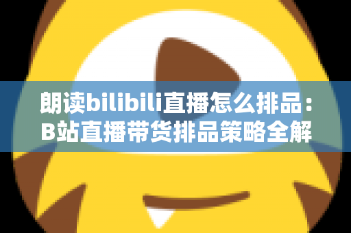 朗读bilibili直播怎么排品：B站直播带货排品策略全解析，助你把流量变成销量