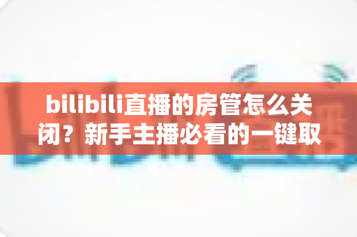 bilibili直播的房管怎么关闭？新手主播必看的一键取消房管全流程指南