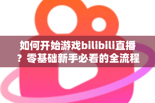 如何开始游戏bilibili直播?零基础新手必看的全流程实战指南 如何开始游戏bilibili直播?零基础新手必看的全流程实战指南