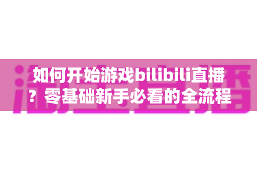 如何开始游戏bilibili直播？零基础新手必看的全流程实战指南