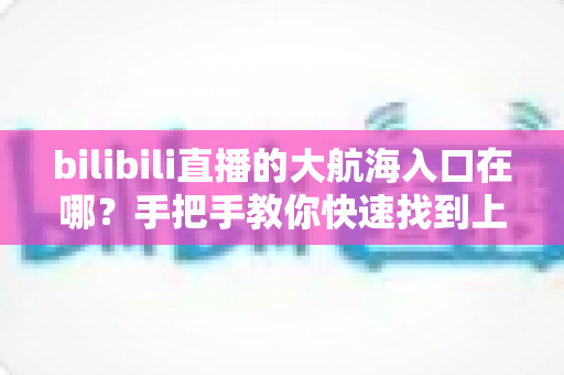 bilibili直播的大航海入口在哪?手把手教你快速找到上舰按钮并顺利开通舰长特权 bilibili直播的大航海入口在哪?手把手教你快速找到上舰按钮并顺利开通舰长特权