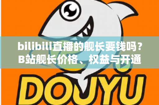 bilibili直播的舰长要钱吗？B站舰长价格、权益与开通避坑指南全解析