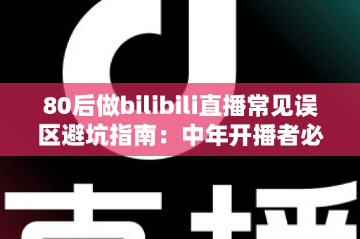 80后做bilibili直播常见误区避坑指南：中年开播者必须知道的实战经验与破局思路