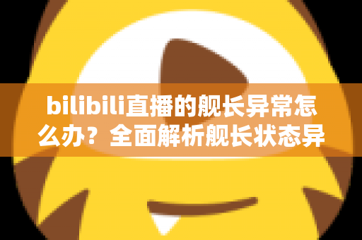 bilibili直播的舰长异常怎么办？全面解析舰长状态异常的排查方法与解决指南