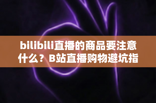 bilibili直播的商品要注意什么？B站直播购物避坑指南与实用选购技巧全解析