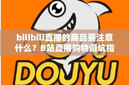 bilibili直播的商品要注意什么？B站直播购物避坑指南与实用选购技巧全解析
