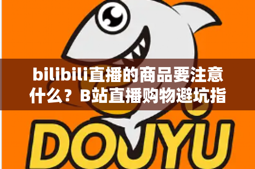 bilibili直播的商品要注意什么？B站直播购物避坑指南与实用选购技巧全解析