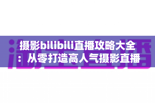 摄影bilibili直播攻略大全：从零打造高人气摄影直播间的实战指南