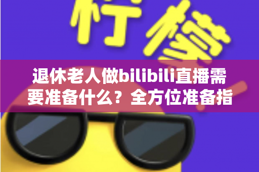 退休老人做bilibili直播需要准备什么？全方位准备指南助银发族开启精彩主播人生