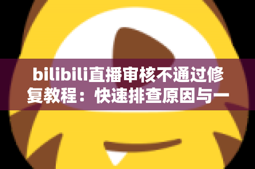 bilibili直播审核不通过修复教程：快速排查原因与一站式解决方案全攻略