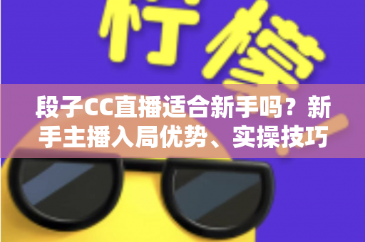 段子CC直播适合新手吗？新手主播入局优势、实操技巧与避坑指南一网打尽