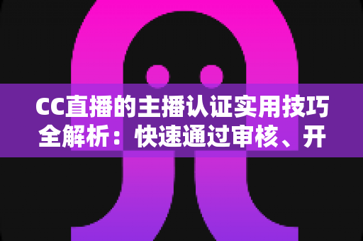 CC直播的主播认证实用技巧全解析：快速通过审核、开启流量与变现之路的必备指南