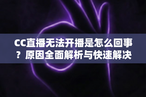 CC直播无法开播是怎么回事？原因全面解析与快速解决指南