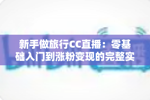 新手做旅行CC直播:零基础入门到涨粉变现的完整实操指南 新手做旅行CC直播:零基础入门到涨粉变现的完整实操指南
