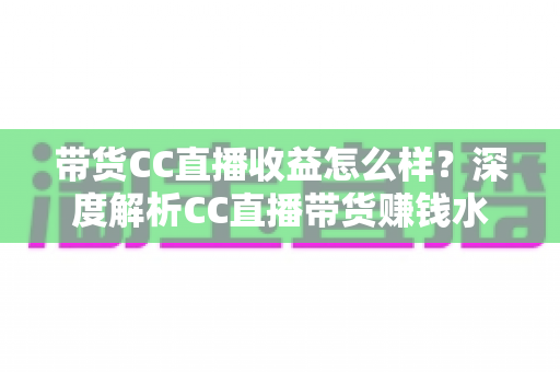 带货CC直播收益怎么样?深度解析CC直播带货赚钱水平与收益提升全攻略 带货CC直播收益怎么样?深度解析CC直播带货赚钱水平与收益提升全攻略