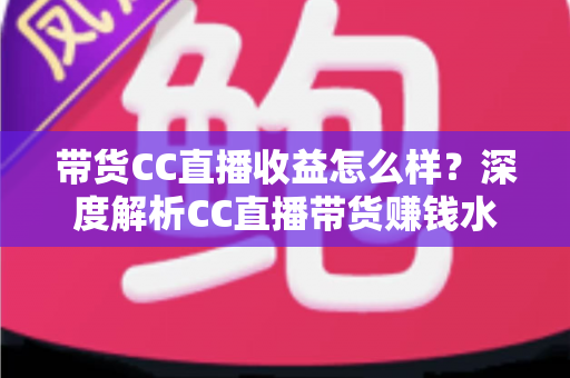 带货CC直播收益怎么样?深度解析CC直播带货赚钱水平与收益提升全攻略 带货CC直播收益怎么样?深度解析CC直播带货赚钱水平与收益提升全攻略
