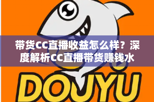 带货CC直播收益怎么样？深度解析CC直播带货赚钱水平与收益提升全攻略