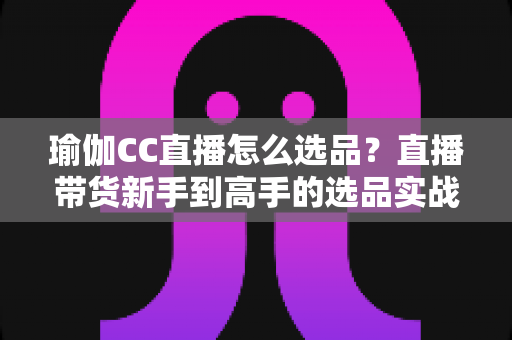 瑜伽CC直播怎么选品?直播带货新手到高手的选品实战指南 瑜伽CC直播怎么选品?直播带货新手到高手的选品实战指南
