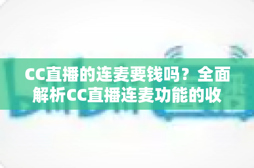 CC直播的连麦要钱吗？全面解析CC直播连麦功能的收费规则与实用指南