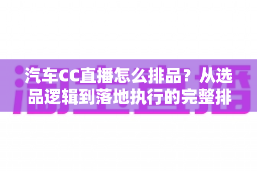 汽车CC直播怎么排品？从选品逻辑到落地执行的完整排品实战攻略