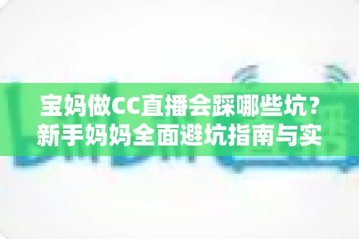 宝妈做CC直播会踩哪些坑？新手妈妈全面避坑指南与实操建议