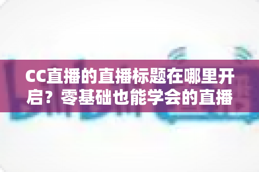 CC直播的直播标题在哪里开启?零基础也能学会的直播标题设置全流程指南与实用技巧分享 CC直播的直播标题在哪里开启?零基础也能学会的直播标题设置全流程指南与实用技巧分享