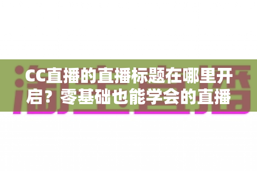 CC直播的直播标题在哪里开启?零基础也能学会的直播标题设置全流程指南与实用技巧分享 CC直播的直播标题在哪里开启?零基础也能学会的直播标题设置全流程指南与实用技巧分享