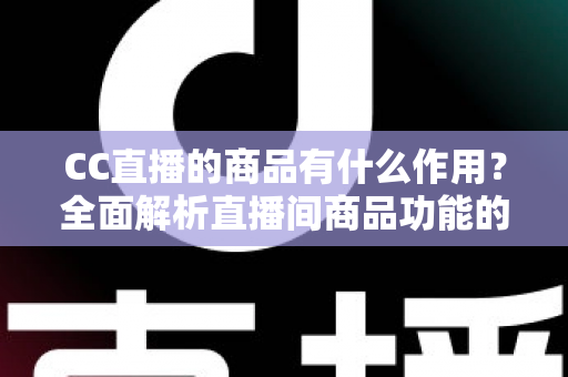 CC直播的商品有什么作用？全面解析直播间商品功能的核心价值与运营意义