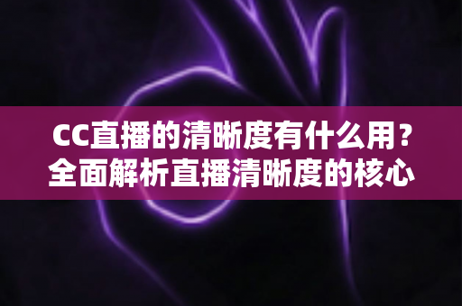 CC直播的清晰度有什么用?全面解析直播清晰度的核心价值与实用设置指南 CC直播的清晰度有什么用?全面解析直播清晰度的核心价值与实用设置指南