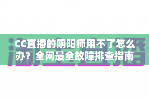 CC直播的阴阳师用不了怎么办?全网最全故障排查指南与实用解决方案一文搞定 CC直播的阴阳师用不了怎么办?全网最全故障排查指南与实用解决方案一文搞定