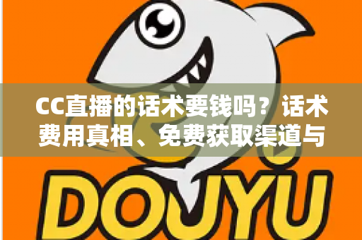 CC直播的话术要钱吗？话术费用真相、免费获取渠道与避坑指南全解析
