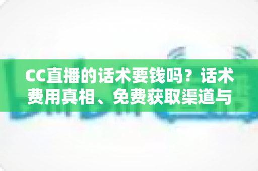 CC直播的话术要钱吗？话术费用真相、免费获取渠道与避坑指南全解析